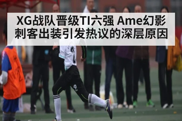 XG战队晋级TI六强 Ame幻影刺客出装引发热议的深层原因(Kaiyun APP)